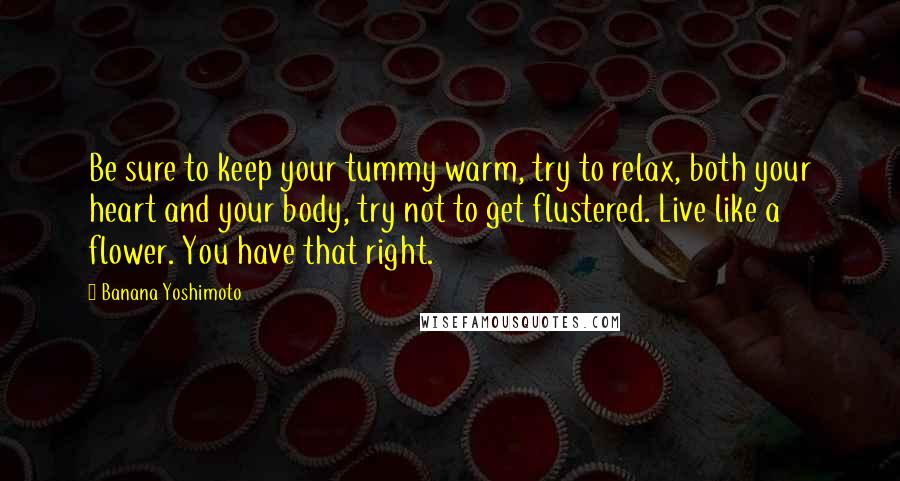 Banana Yoshimoto Quotes: Be sure to keep your tummy warm, try to relax, both your heart and your body, try not to get flustered. Live like a flower. You have that right.