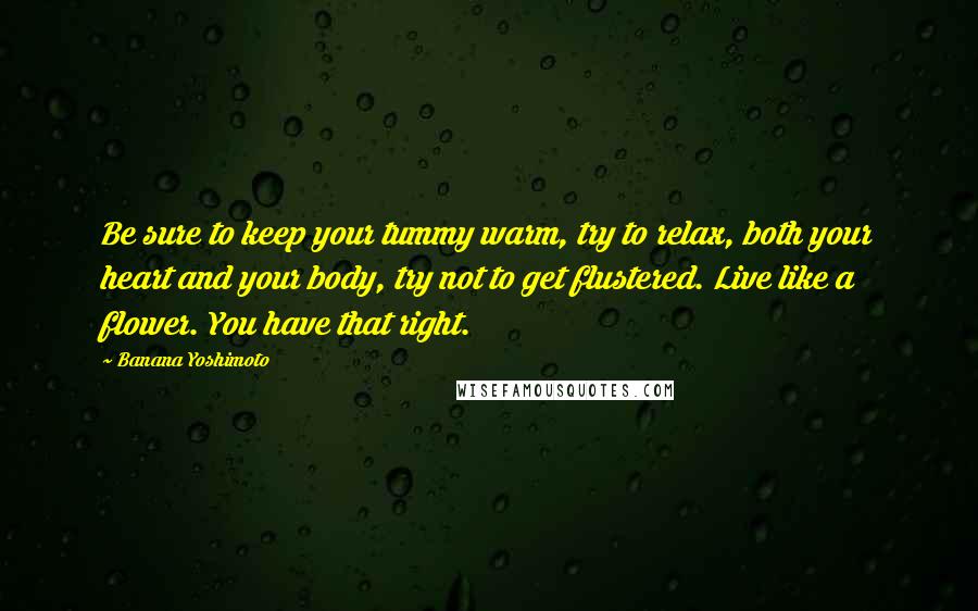 Banana Yoshimoto Quotes: Be sure to keep your tummy warm, try to relax, both your heart and your body, try not to get flustered. Live like a flower. You have that right.