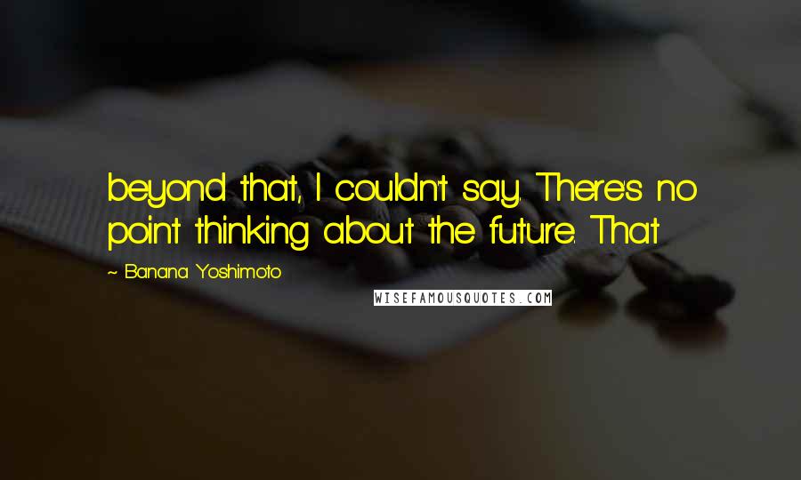 Banana Yoshimoto Quotes: beyond that, I couldn't say. There's no point thinking about the future. That