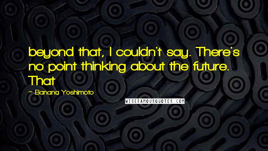 Banana Yoshimoto Quotes: beyond that, I couldn't say. There's no point thinking about the future. That
