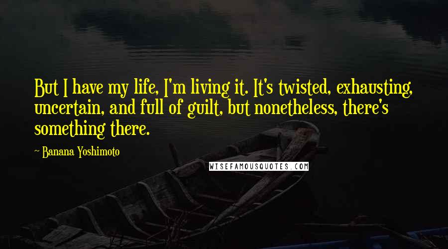 Banana Yoshimoto Quotes: But I have my life, I'm living it. It's twisted, exhausting, uncertain, and full of guilt, but nonetheless, there's something there.