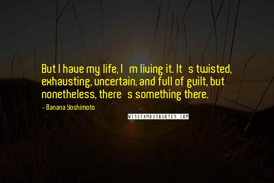 Banana Yoshimoto Quotes: But I have my life, I'm living it. It's twisted, exhausting, uncertain, and full of guilt, but nonetheless, there's something there.