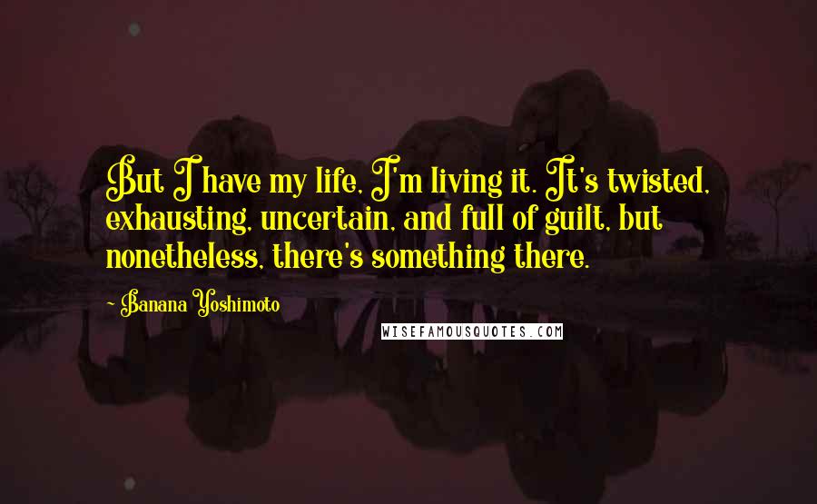Banana Yoshimoto Quotes: But I have my life, I'm living it. It's twisted, exhausting, uncertain, and full of guilt, but nonetheless, there's something there.