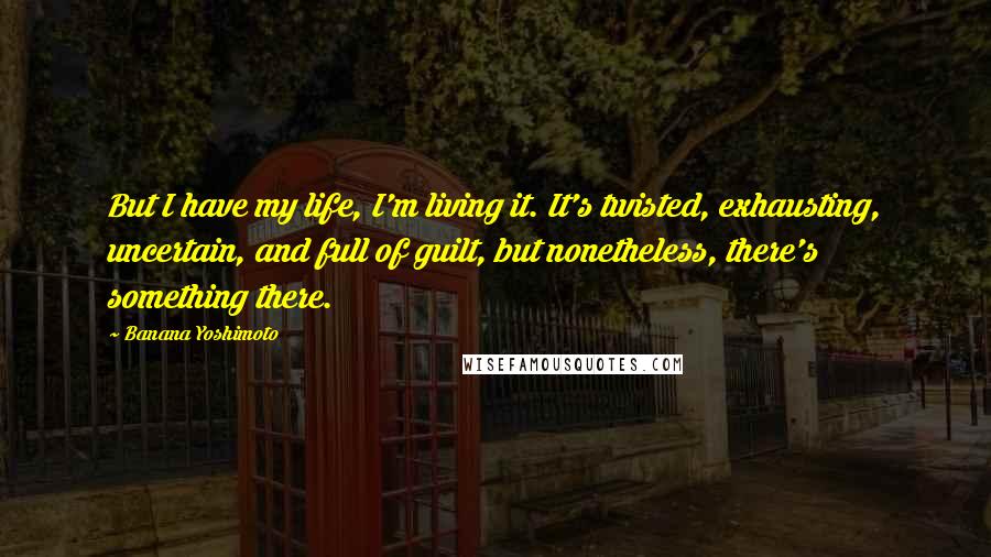 Banana Yoshimoto Quotes: But I have my life, I'm living it. It's twisted, exhausting, uncertain, and full of guilt, but nonetheless, there's something there.