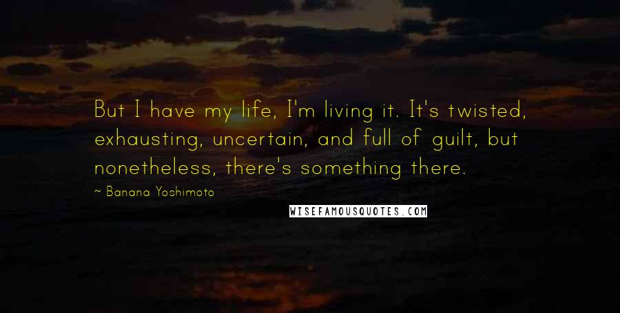 Banana Yoshimoto Quotes: But I have my life, I'm living it. It's twisted, exhausting, uncertain, and full of guilt, but nonetheless, there's something there.