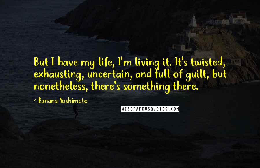 Banana Yoshimoto Quotes: But I have my life, I'm living it. It's twisted, exhausting, uncertain, and full of guilt, but nonetheless, there's something there.