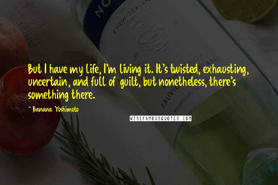 Banana Yoshimoto Quotes: But I have my life, I'm living it. It's twisted, exhausting, uncertain, and full of guilt, but nonetheless, there's something there.