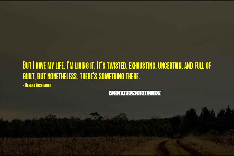 Banana Yoshimoto Quotes: But I have my life, I'm living it. It's twisted, exhausting, uncertain, and full of guilt, but nonetheless, there's something there.