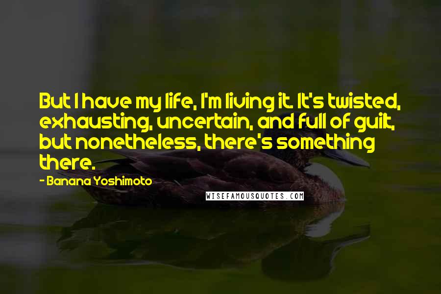 Banana Yoshimoto Quotes: But I have my life, I'm living it. It's twisted, exhausting, uncertain, and full of guilt, but nonetheless, there's something there.