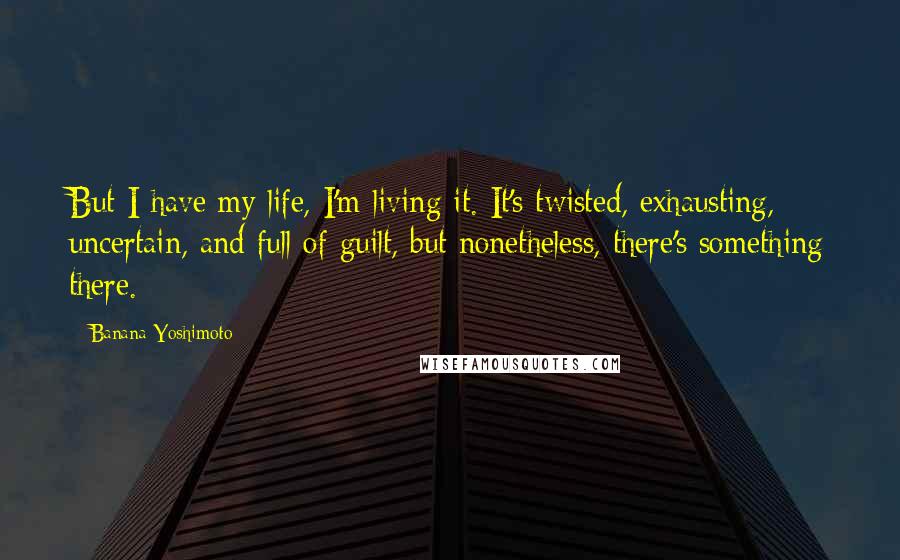 Banana Yoshimoto Quotes: But I have my life, I'm living it. It's twisted, exhausting, uncertain, and full of guilt, but nonetheless, there's something there.