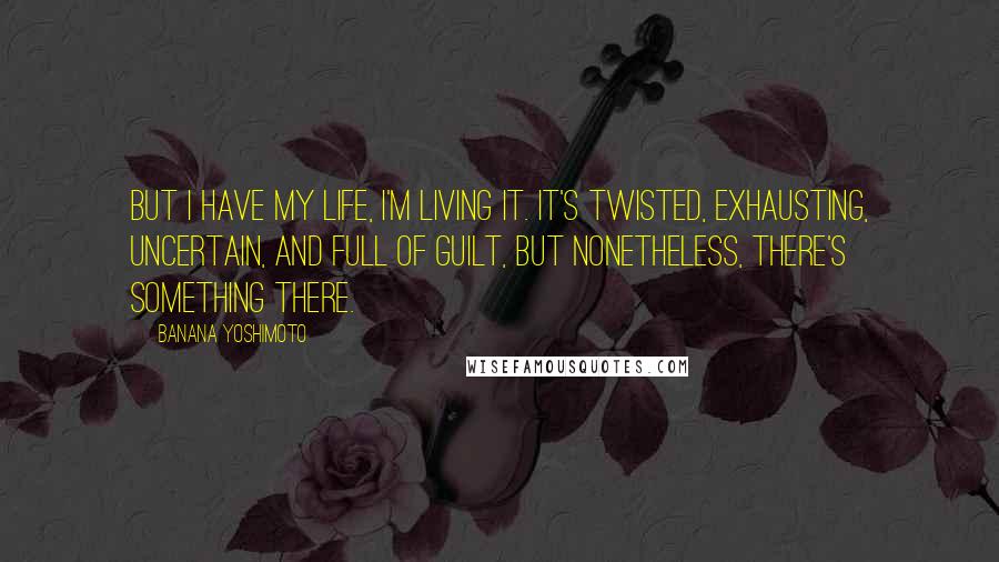 Banana Yoshimoto Quotes: But I have my life, I'm living it. It's twisted, exhausting, uncertain, and full of guilt, but nonetheless, there's something there.