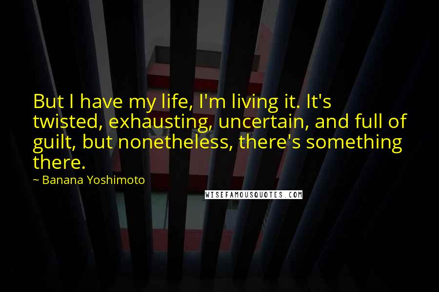 Banana Yoshimoto Quotes: But I have my life, I'm living it. It's twisted, exhausting, uncertain, and full of guilt, but nonetheless, there's something there.