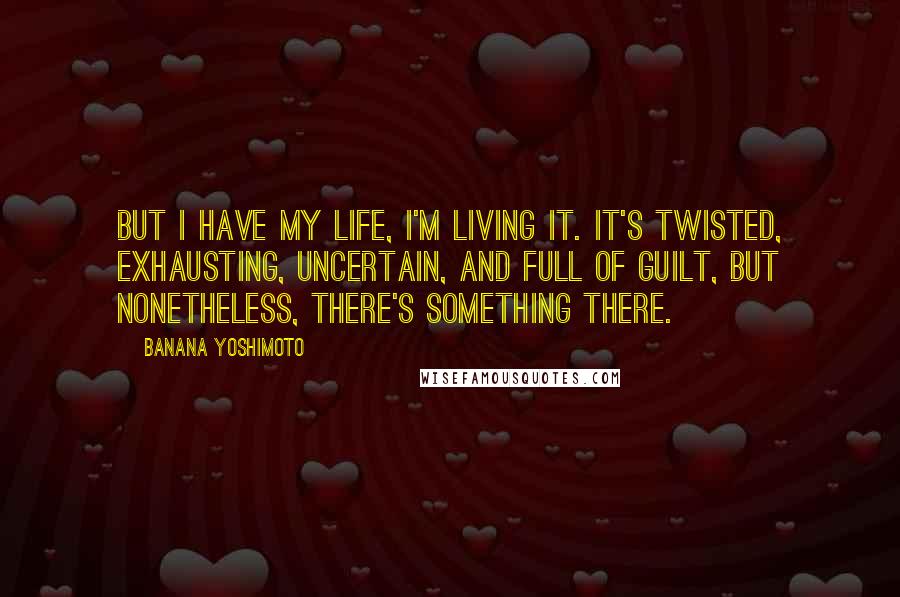 Banana Yoshimoto Quotes: But I have my life, I'm living it. It's twisted, exhausting, uncertain, and full of guilt, but nonetheless, there's something there.