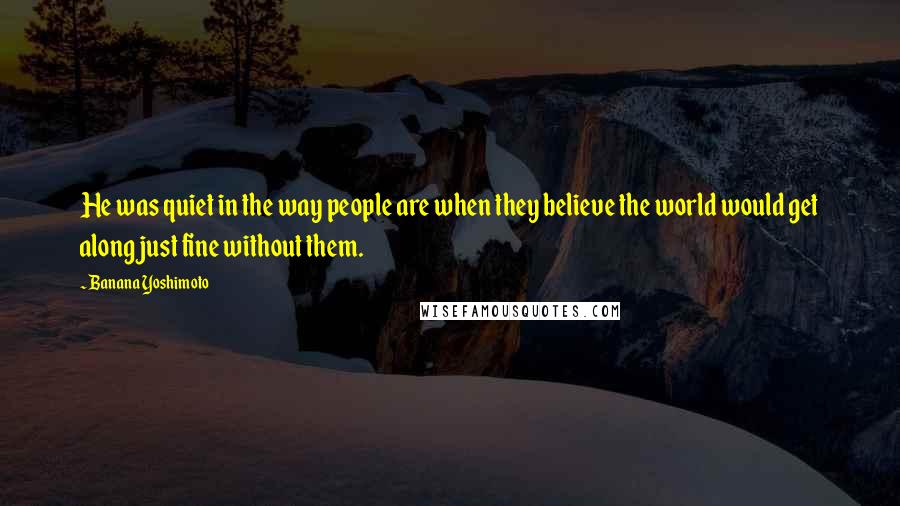 Banana Yoshimoto Quotes: He was quiet in the way people are when they believe the world would get along just fine without them.