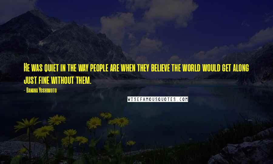 Banana Yoshimoto Quotes: He was quiet in the way people are when they believe the world would get along just fine without them.