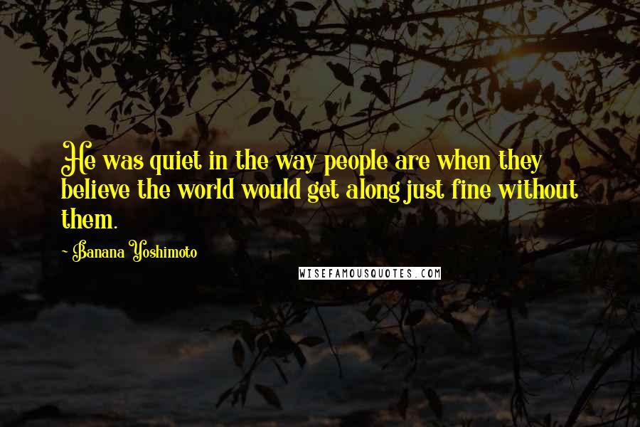 Banana Yoshimoto Quotes: He was quiet in the way people are when they believe the world would get along just fine without them.