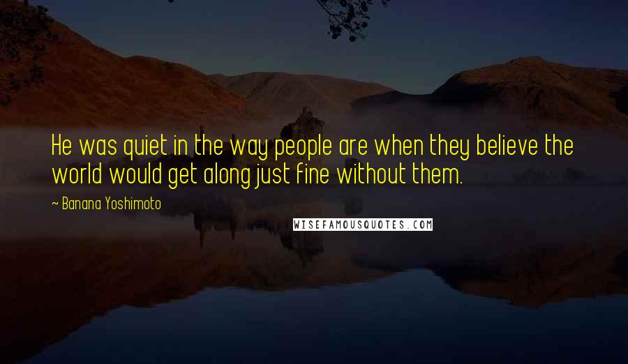 Banana Yoshimoto Quotes: He was quiet in the way people are when they believe the world would get along just fine without them.