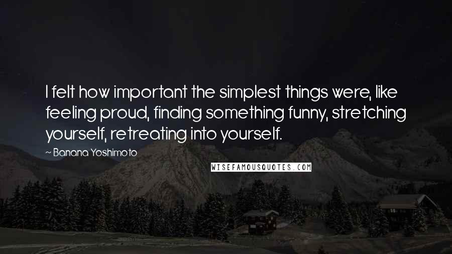 Banana Yoshimoto Quotes: I felt how important the simplest things were, like feeling proud, finding something funny, stretching yourself, retreating into yourself.