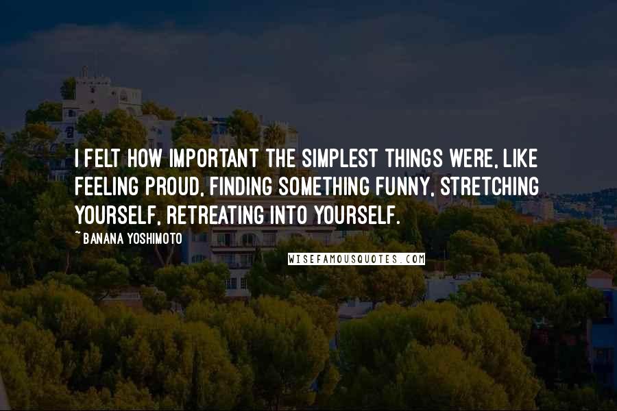 Banana Yoshimoto Quotes: I felt how important the simplest things were, like feeling proud, finding something funny, stretching yourself, retreating into yourself.