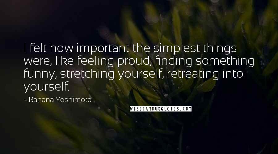 Banana Yoshimoto Quotes: I felt how important the simplest things were, like feeling proud, finding something funny, stretching yourself, retreating into yourself.