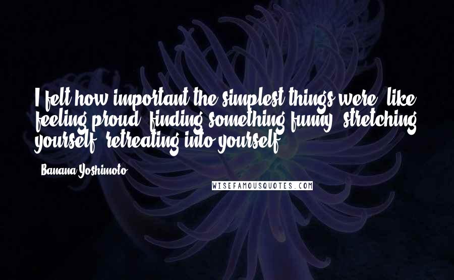 Banana Yoshimoto Quotes: I felt how important the simplest things were, like feeling proud, finding something funny, stretching yourself, retreating into yourself.