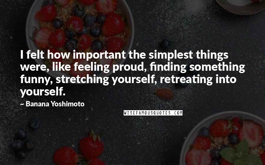 Banana Yoshimoto Quotes: I felt how important the simplest things were, like feeling proud, finding something funny, stretching yourself, retreating into yourself.