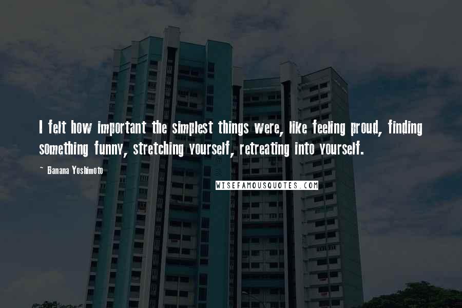 Banana Yoshimoto Quotes: I felt how important the simplest things were, like feeling proud, finding something funny, stretching yourself, retreating into yourself.