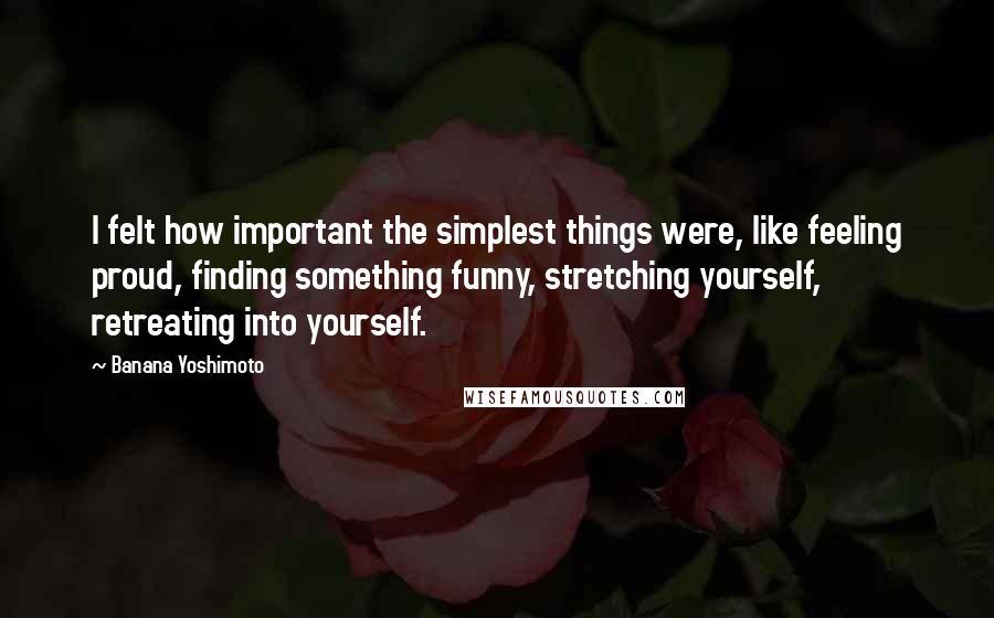 Banana Yoshimoto Quotes: I felt how important the simplest things were, like feeling proud, finding something funny, stretching yourself, retreating into yourself.