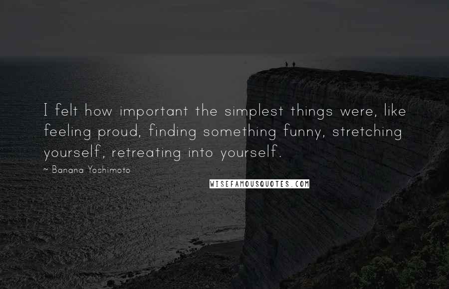 Banana Yoshimoto Quotes: I felt how important the simplest things were, like feeling proud, finding something funny, stretching yourself, retreating into yourself.