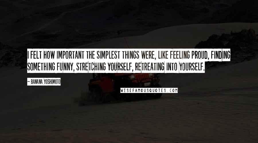 Banana Yoshimoto Quotes: I felt how important the simplest things were, like feeling proud, finding something funny, stretching yourself, retreating into yourself.