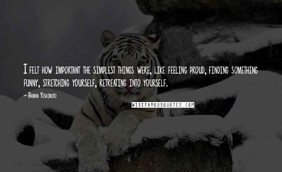 Banana Yoshimoto Quotes: I felt how important the simplest things were, like feeling proud, finding something funny, stretching yourself, retreating into yourself.