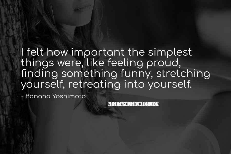 Banana Yoshimoto Quotes: I felt how important the simplest things were, like feeling proud, finding something funny, stretching yourself, retreating into yourself.