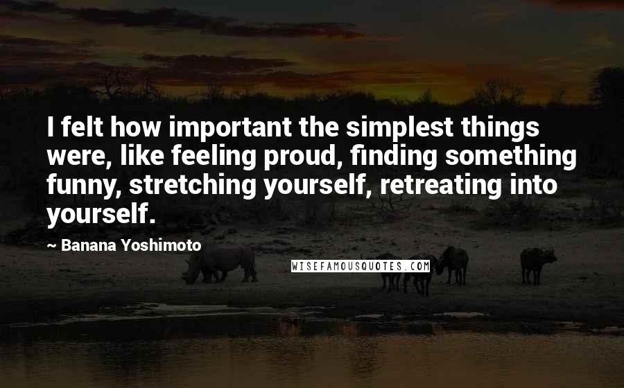 Banana Yoshimoto Quotes: I felt how important the simplest things were, like feeling proud, finding something funny, stretching yourself, retreating into yourself.