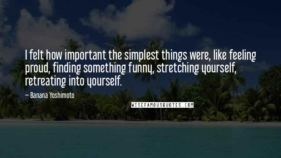 Banana Yoshimoto Quotes: I felt how important the simplest things were, like feeling proud, finding something funny, stretching yourself, retreating into yourself.