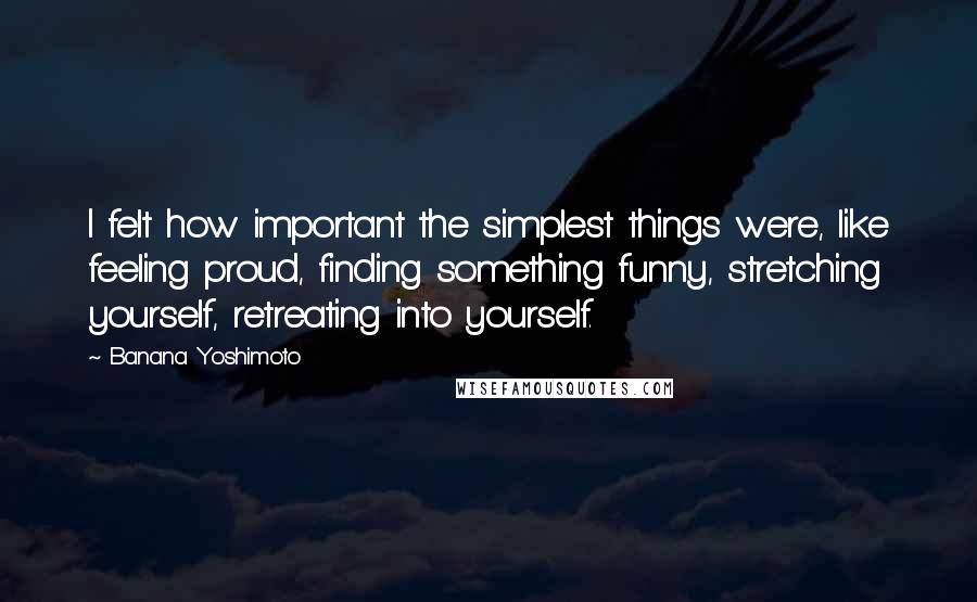 Banana Yoshimoto Quotes: I felt how important the simplest things were, like feeling proud, finding something funny, stretching yourself, retreating into yourself.