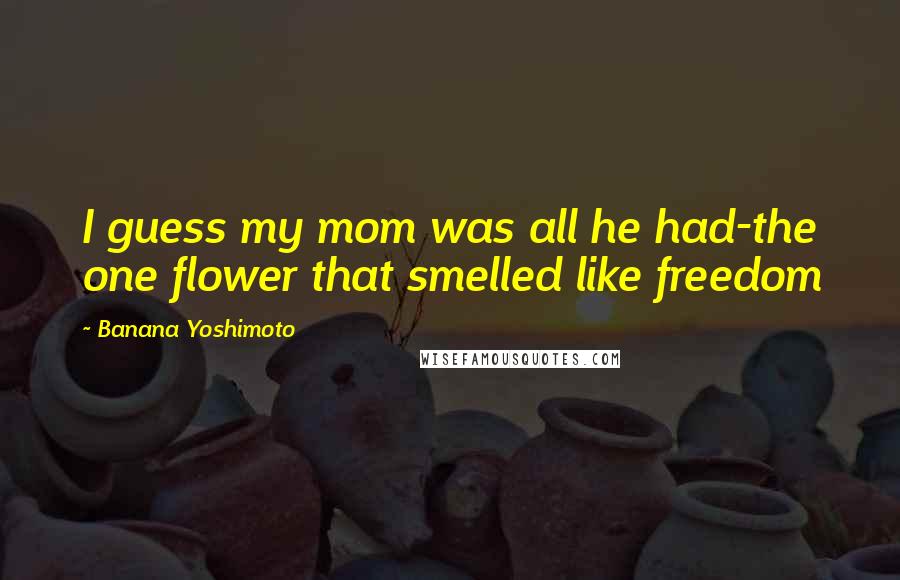 Banana Yoshimoto Quotes: I guess my mom was all he had-the one flower that smelled like freedom