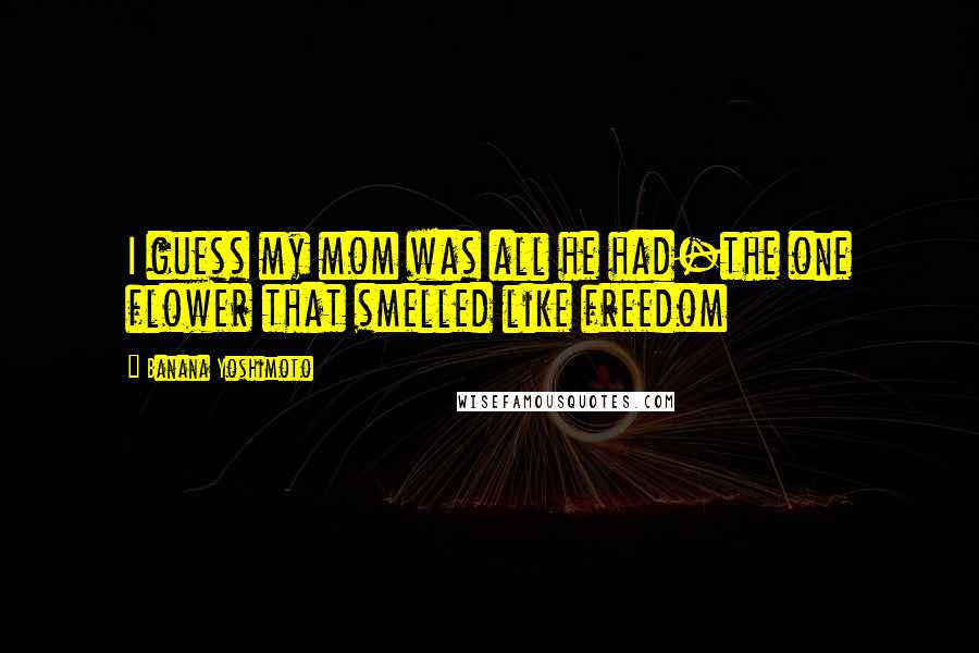 Banana Yoshimoto Quotes: I guess my mom was all he had-the one flower that smelled like freedom