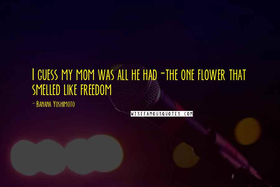 Banana Yoshimoto Quotes: I guess my mom was all he had-the one flower that smelled like freedom