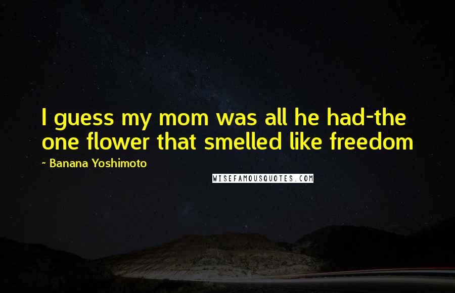 Banana Yoshimoto Quotes: I guess my mom was all he had-the one flower that smelled like freedom