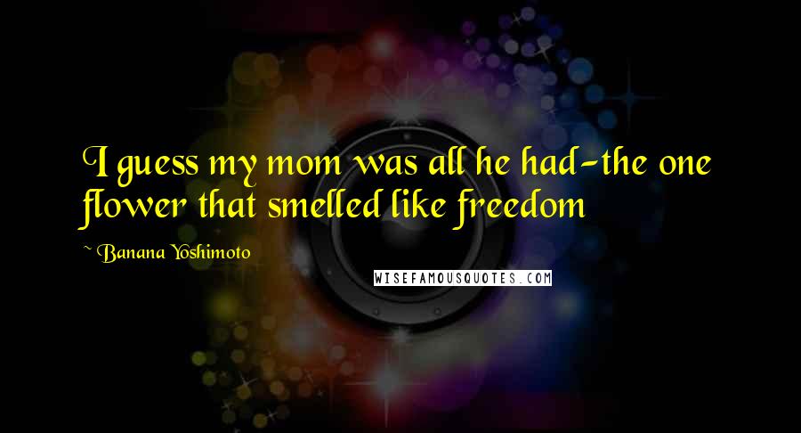Banana Yoshimoto Quotes: I guess my mom was all he had-the one flower that smelled like freedom