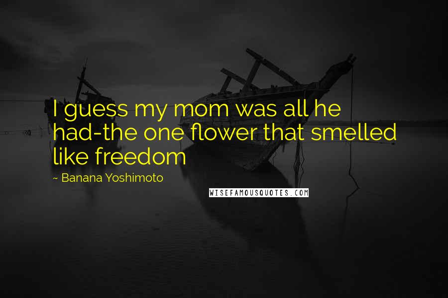 Banana Yoshimoto Quotes: I guess my mom was all he had-the one flower that smelled like freedom