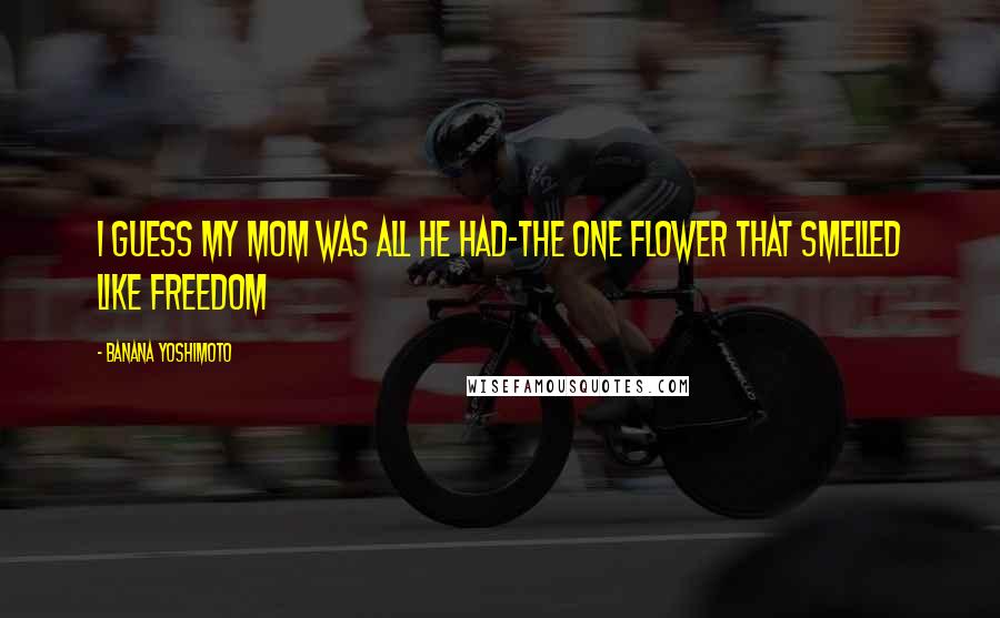 Banana Yoshimoto Quotes: I guess my mom was all he had-the one flower that smelled like freedom