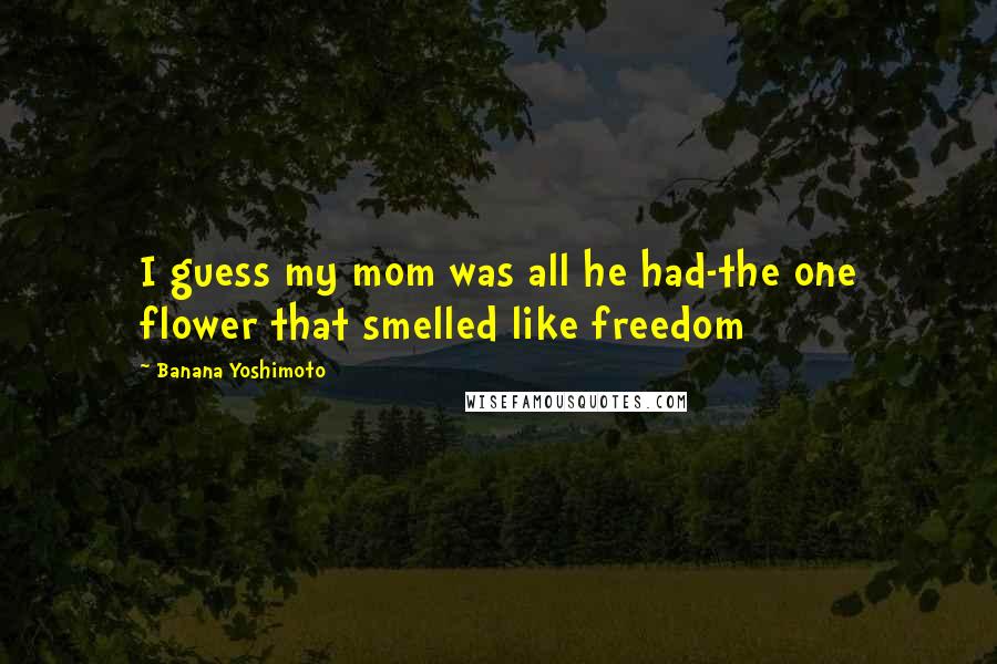 Banana Yoshimoto Quotes: I guess my mom was all he had-the one flower that smelled like freedom