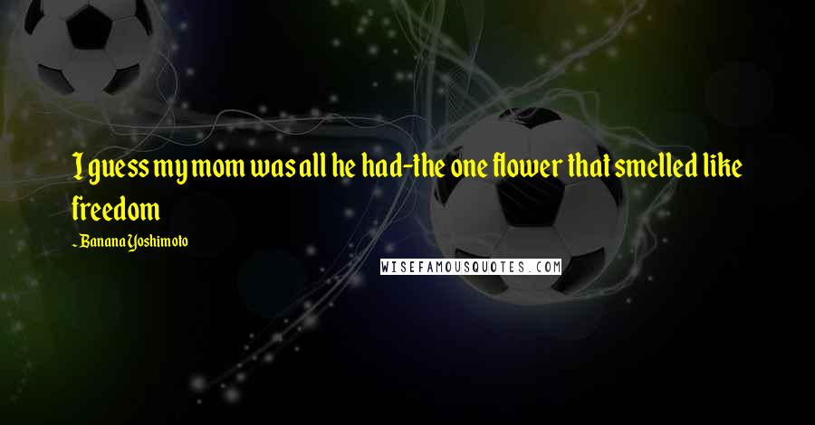 Banana Yoshimoto Quotes: I guess my mom was all he had-the one flower that smelled like freedom