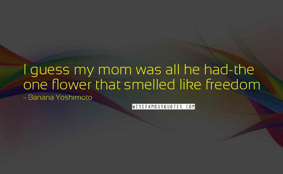 Banana Yoshimoto Quotes: I guess my mom was all he had-the one flower that smelled like freedom