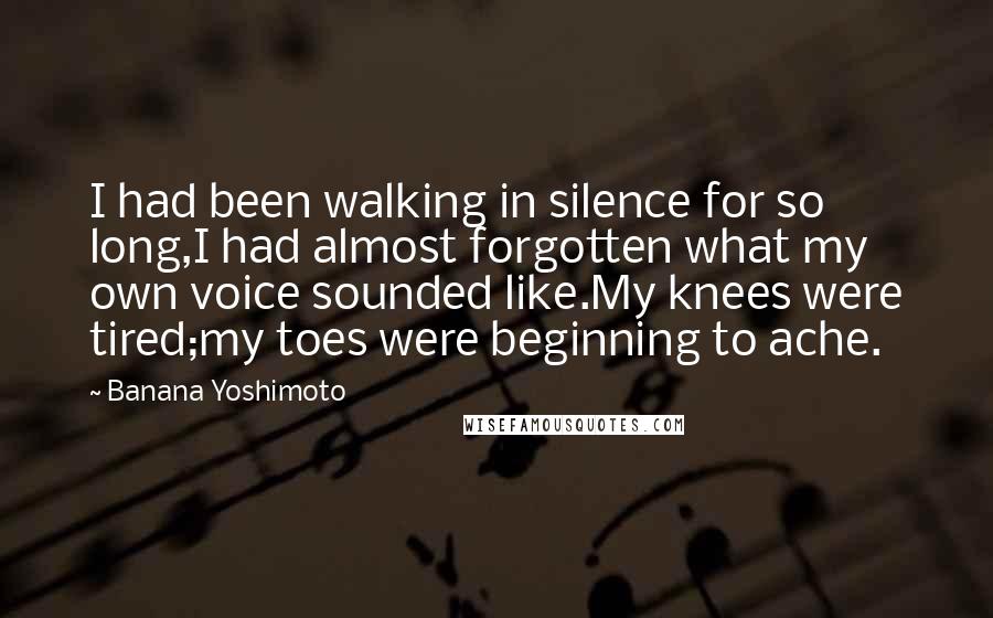 Banana Yoshimoto Quotes: I had been walking in silence for so long,I had almost forgotten what my own voice sounded like.My knees were tired;my toes were beginning to ache.