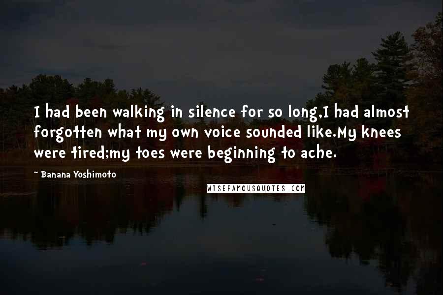 Banana Yoshimoto Quotes: I had been walking in silence for so long,I had almost forgotten what my own voice sounded like.My knees were tired;my toes were beginning to ache.