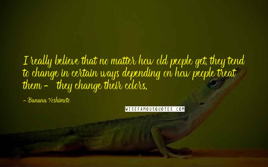 Banana Yoshimoto Quotes: I really believe that no matter how old people get, they tend to change in certain ways depending on how people treat them - they change their colors.