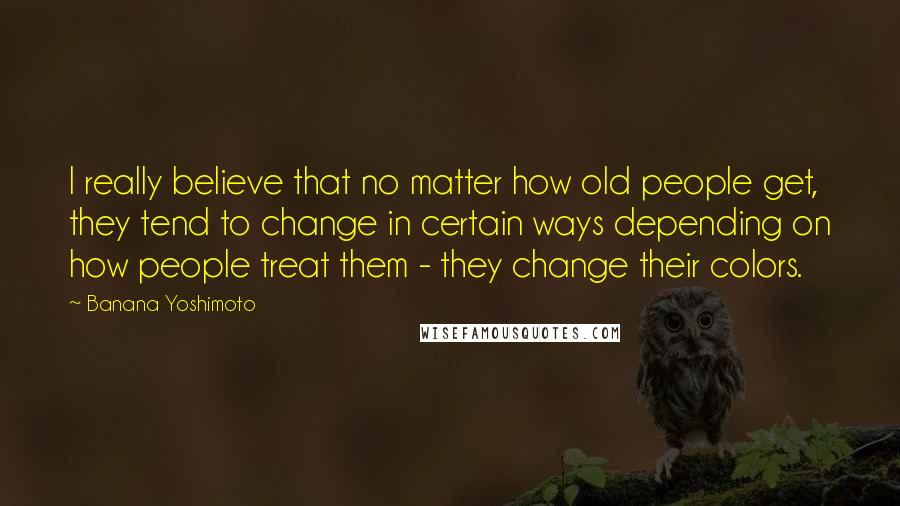Banana Yoshimoto Quotes: I really believe that no matter how old people get, they tend to change in certain ways depending on how people treat them - they change their colors.