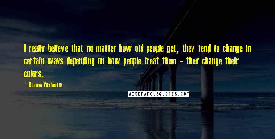 Banana Yoshimoto Quotes: I really believe that no matter how old people get, they tend to change in certain ways depending on how people treat them - they change their colors.
